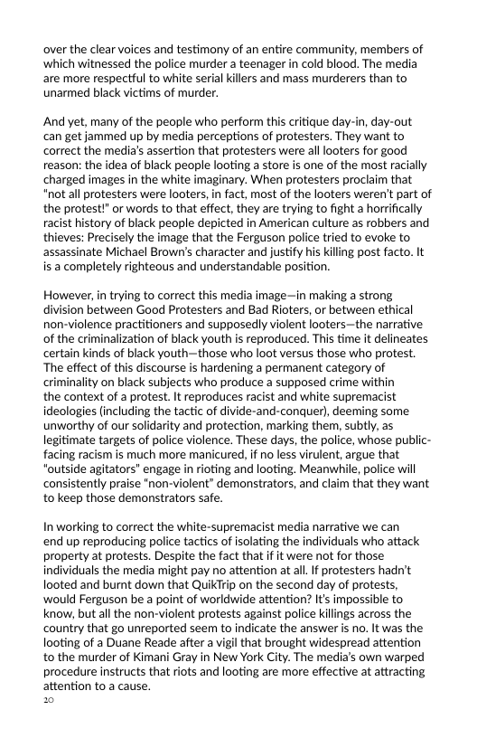 over the clear voices and testimony of an entire community, members of ‘which witnessed the police murder a teenager in cold blood. The media are more respectful to white serial killers and mass murderers than to unarmed black victims of murder.  And yet, many of the peaple who perform this critique day-in, day-out can get jammed up by media perceptions of protesters. They want to correct the media’s assertion that protesters were alllooters for good reason: the idea of black people looting a store is one of the most racially charged images in the white imaginary. When protesters proclaim that "not all protesters were looters, in fact, most of the looters weren’t part of the protest!”or words to that effect, they are trying to fight a horrfically racist history of black people depicted in American culture as robbers and thieves: Precisely the image that the Ferguson police tried to evoke to assassinate Michael Brown’s character and justify his killing post facto. It is a completely righteous and understandable position.  However,in trying to correct this media image—in making a strong division between Good Protesters and Bad Rioters, or between ethical non-violence practitioners and supposedly violent looters—the narrative of the criminalization of black youth is reproduced. This time it delineates certain kinds of black youth~those who loot versus those who protest. The effect of this discourse is hardening a permanent category of criminality on black subjects who produce a supposed crime within  the context of a protest. It reproduces racist and white supremacist ideologies (including the tactic of divide-and-conquer), deeming some unworthy of our solidarity and protection, marking them, subtly, s legitimate targets of police violence. These days, the police, whose public- facing racism is much more manicured, if no less virulent, argue that “outside agitators’ engage in rioting and looting. Meanwhile, police will consistently praise *non-violent” demonstrators, and claim that they want to keep those demonstrators safe.  Inworking to correct the white-supremacist media narrative we can  end up reproducing police tactics of isolating the individuals who attack property at protests. Despite the fact that if it were not for those individuals the media might pay no attention at all. If protesters hadn’t looted and burnt down that QuikTrip on the second day of protests, would Ferguson be a point of worldwide attention? It’s impossible to know, but all the non-violent protests against police killings across the country that go unreported seem to indicate the answer is no. It was the looting of a Duane Reade after a vigil that brought widespread attention to the murder of Kimani Gray in New York City. The media’s own warped procedure instructs that riots and looting are more effective at attracting attention to a cause.  